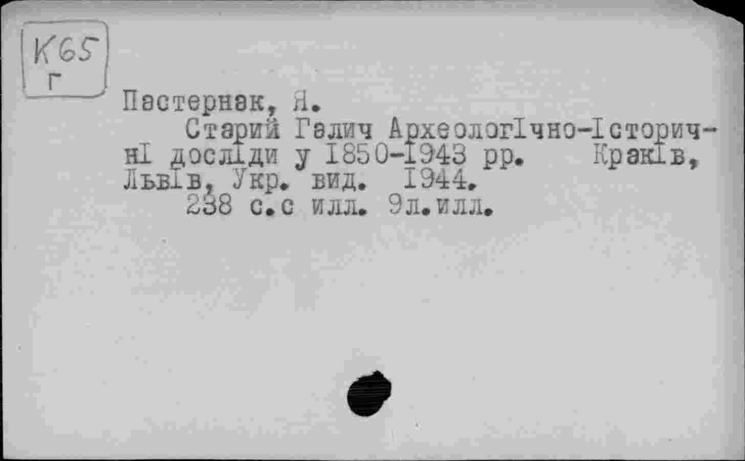 ﻿г
----' Пастернак, Я.
Старий Галич Археологічно-Історичні досліди у 1850-1943 рр. Краків, Львів, Укр» вид. 1944.
238 с.с илл. 9л,илл.